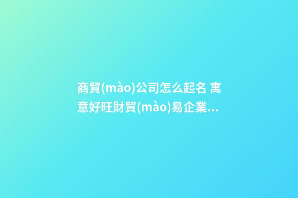 商貿(mào)公司怎么起名 寓意好旺財貿(mào)易企業(yè)名字,起名之家-第1張-公司起名-玄機(jī)派